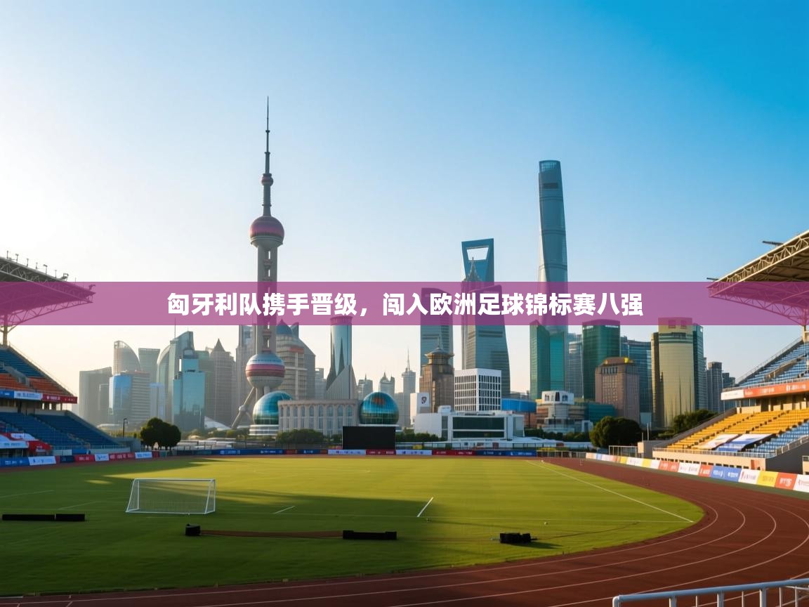 匈牙利队携手晋级，闯入欧洲足球锦标赛八强