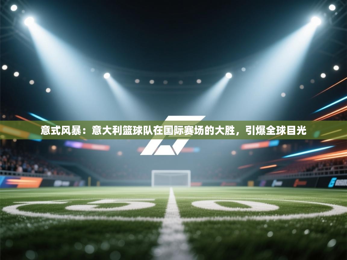 意式风暴：意大利篮球队在国际赛场的大胜，引爆全球目光